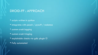 DROID-FF : APPROACH
• scripts written in python
• integrates with peach / pyzuff / radamsa
• custom crash logging
• custom crash triaging
• exploitable checks via gdb plugin J
• Fully automated
 