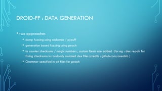 DROID-FF : DATA GENERATION
• two approaches
• dump fuzzing using radamsa / pyzuff
• generation based fuzzing using peach
• to counter checksums / magic numbers , custom fixers are added (for eg : dex repair for
fixing checksums in randomly mutated dex files (credits : github.com/anestisb )
• Grammar specified in pit files for peach
 