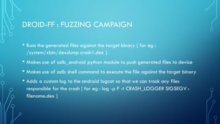 DROID-FF : FUZZING CAMPAIGN
• Runs the generated files against the target binary ( for eg :
/system/xbin/dexdump crash1.dex )
• Makes use of adb_android python module to push generated files to device
• Makes use of adb shell command to execute the file against the target binary
• Adds a custom log to the android logcat so that we can track any files
responsible for the crash ( for eg : log -p F -t CRASH_LOGGER SIGSEGV :
filename.dex )
 