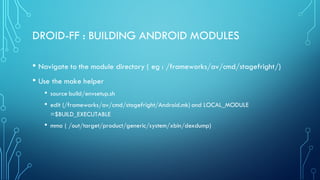 DROID-FF : BUILDING ANDROID MODULES
• Navigate to the module directory ( eg : /frameworks/av/cmd/stagefright/)
• Use the make helper
• source build/envsetup.sh
• edit (/frameworks/av/cmd/stagefright/Android.mk) and LOCAL_MODULE
=$BUILD_EXECUTABLE
• mma ( /out/target/product/generic/system/xbin/dexdump)
 