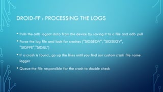 DROID-FF : PROCESSING THE LOGS
• Pulls the adb logcat data from the device by saving it to a file and adb pull
• Parse the log file and look for crashes ("SIGSEGV", "SIGSEGV",
"SIGFPE","SIGILL”)
• If a crash is found , go up the lines until you find our custom crash file name
logger
• Queue the file responsible for the crash to double check
 