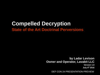 Compelled Decryption
State of the Art Doctrinal Perversions
by Ladar Levison
Owner and Operator, Lavabit LLC
Version 1.0
July 8th
2016
DEF CON 24 PRESENTATION PREVIEW
 