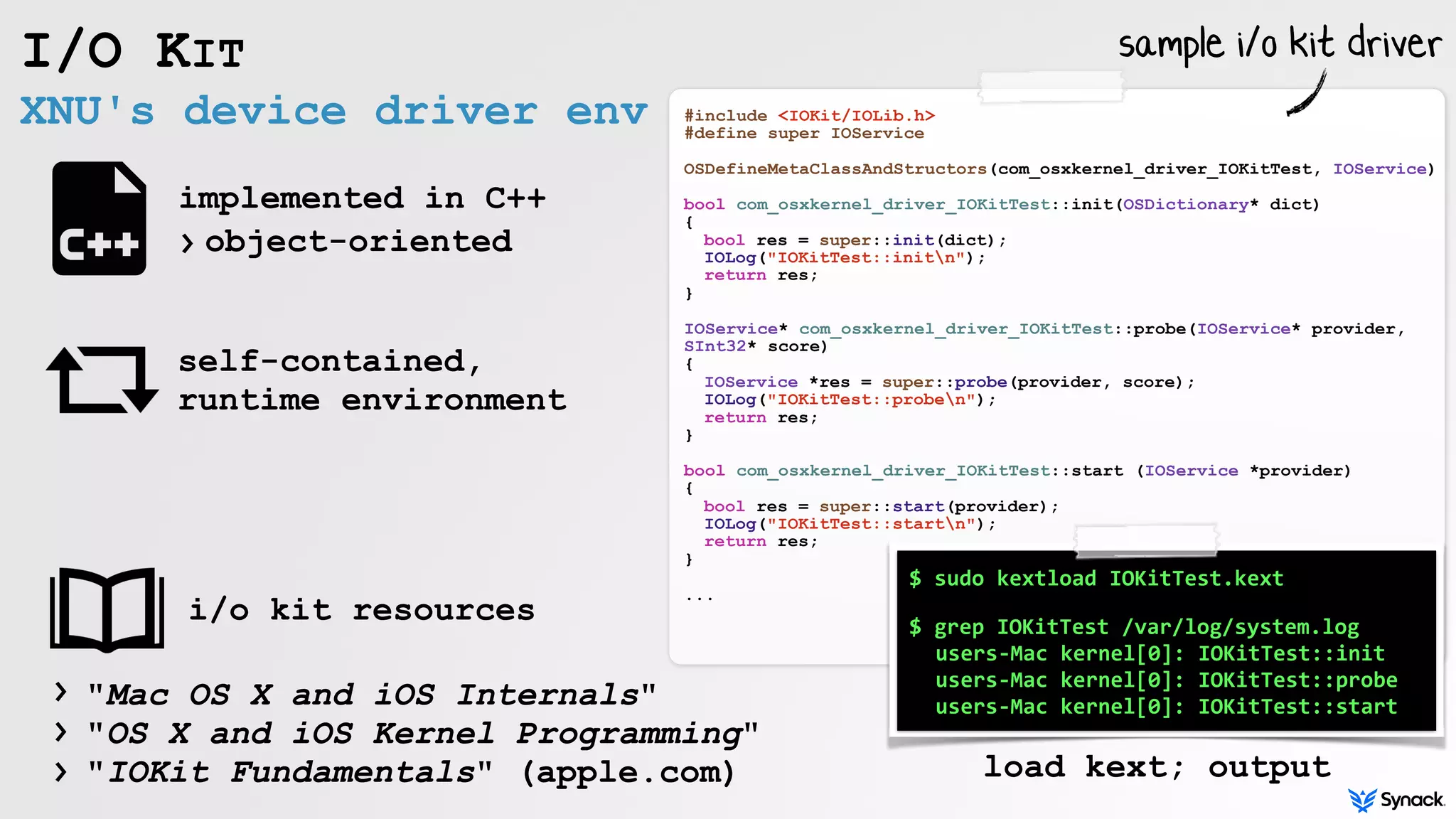 XNU's device driver env
I/O KIT
self-contained,
runtime environment
implemented in C++
object-oriented›
"Mac OS X and iOS Internals" 
"OS X and iOS Kernel Programming"  
"IOKit Fundamentals" (apple.com)
#include <IOKit/IOLib.h>
#define super IOService
OSDefineMetaClassAndStructors(com_osxkernel_driver_IOKitTest, IOService)
bool com_osxkernel_driver_IOKitTest::init(OSDictionary* dict)
{
bool res = super::init(dict);
IOLog("IOKitTest::initn");
return res;
}
IOService* com_osxkernel_driver_IOKitTest::probe(IOService* provider,
SInt32* score)
{
IOService *res = super::probe(provider, score);
IOLog("IOKitTest::proben");
return res;
}
bool com_osxkernel_driver_IOKitTest::start (IOService *provider)
{
bool res = super::start(provider);
IOLog("IOKitTest::startn");
return res;
}
...
$	sudo	kextload	IOKitTest.kext	
 
$	grep	IOKitTest	/var/log/system.log	
	users-Mac	kernel[0]:	IOKitTest::init	
	users-Mac	kernel[0]:	IOKitTest::probe	
	users-Mac	kernel[0]:	IOKitTest::start
load kext; output
i/o kit resources
›
›
›
sample i/o kit driver
 