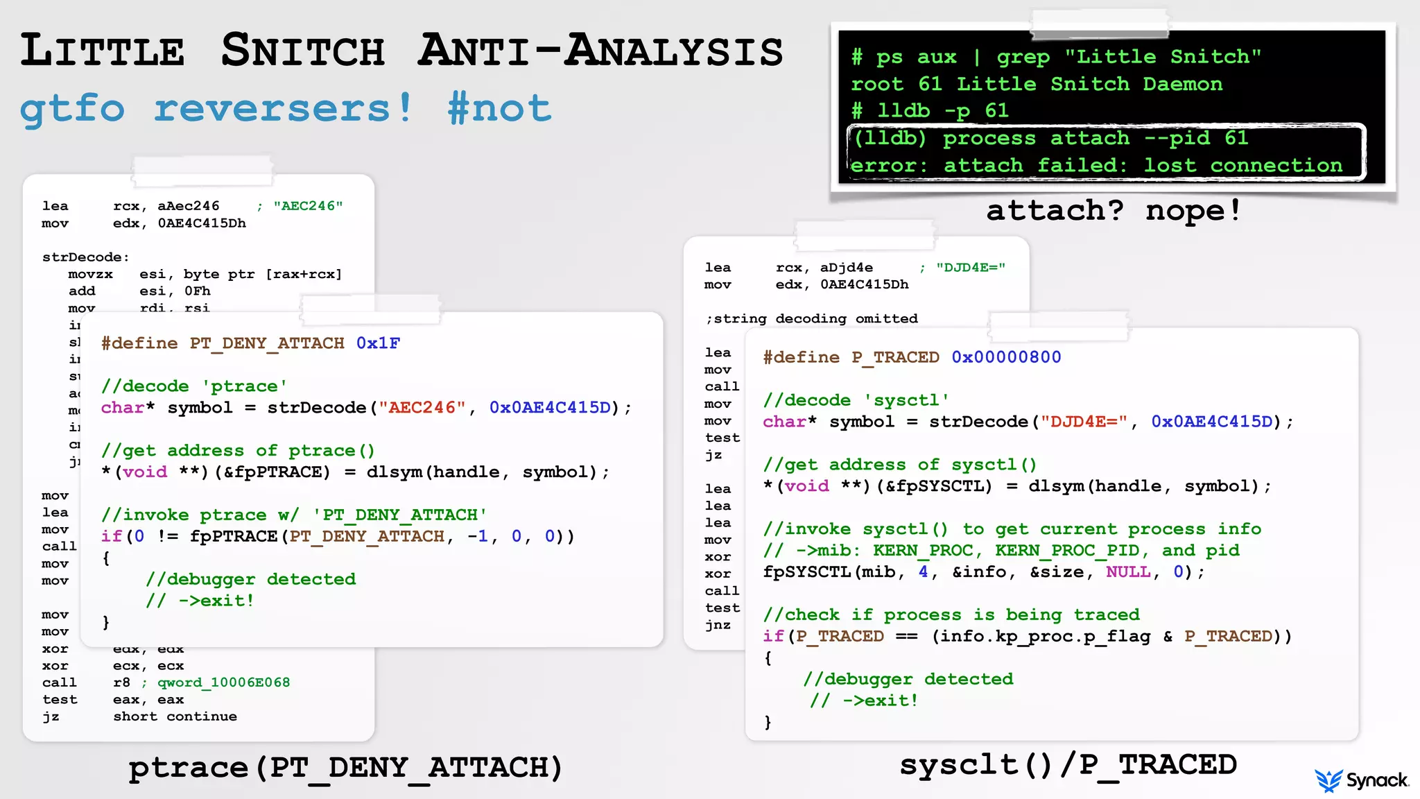 lea rcx, aDjd4e ; "DJD4E="
mov edx, 0AE4C415Dh
;string decoding omitted
lea rsi, [rbp+symbol]
mov rdi, 0FFFFFFFFFFFFFFFEh
call _dlsym
mov r10, rax
mov cs:qword_10006E3C8, r10
test r10, r10
jz short loc_100025EAE
lea rdi, [rbp+var_30]
lea rdx, [rbp+var_2B8]
lea rcx, [rbp+var_2D8]
mov esi, 4
xor r8d, r8d
xor r9d, r9d
call r10 ; qword_10006E3C8
test eax, eax
jnz short loc_100025EB7
lea rcx, aAec246 ; "AEC246"
mov edx, 0AE4C415Dh
strDecode:
movzx esi, byte ptr [rax+rcx]
add esi, 0Fh
mov rdi, rsi
imul rdi, rdx
shr rdi, 26h
imul edi, 5Eh
sub esi, edi
add esi, 20h
mov [rbp+rax+symbol], sil
inc rax
cmp rax, 6
jnz short strDecode
mov [rbp+var_2A], 0
lea rsi, [rbp+symbol]
mov rdi, 0FFFFFFFFFFFFFFFEh
call _dlsym
mov r8, rax
mov cs:qword_10006E068, r8
mov edi, 1Fh
mov esi, 0FFFFFFFFh
xor edx, edx
xor ecx, ecx
call r8 ; qword_10006E068
test eax, eax
jz short continue
gtfo reversers! #not
LITTLE SNITCH ANTI-ANALYSIS
#define PT_DENY_ATTACH 0x1F
//decode 'ptrace'
char* symbol = strDecode("AEC246", 0x0AE4C415D);
//get address of ptrace()
*(void **)(&fpPTRACE) = dlsym(handle, symbol);
//invoke ptrace w/ 'PT_DENY_ATTACH'
if(0 != fpPTRACE(PT_DENY_ATTACH, -1, 0, 0))
{
//debugger detected
// ->exit!
}
#define P_TRACED 0x00000800
//decode 'sysctl'
char* symbol = strDecode("DJD4E=", 0x0AE4C415D);
//get address of sysctl()
*(void **)(&fpSYSCTL) = dlsym(handle, symbol);
//invoke sysctl() to get current process info
// ->mib: KERN_PROC, KERN_PROC_PID, and pid
fpSYSCTL(mib, 4, &info, &size, NULL, 0);
//check if process is being traced
if(P_TRACED == (info.kp_proc.p_flag & P_TRACED))
{
//debugger detected
// ->exit!
}
# ps aux | grep "Little Snitch"
root 61 Little Snitch Daemon
# lldb -p 61
(lldb) process attach --pid 61
error: attach failed: lost connection
ptrace(PT_DENY_ATTACH) sysclt()/P_TRACED
attach? nope!
 