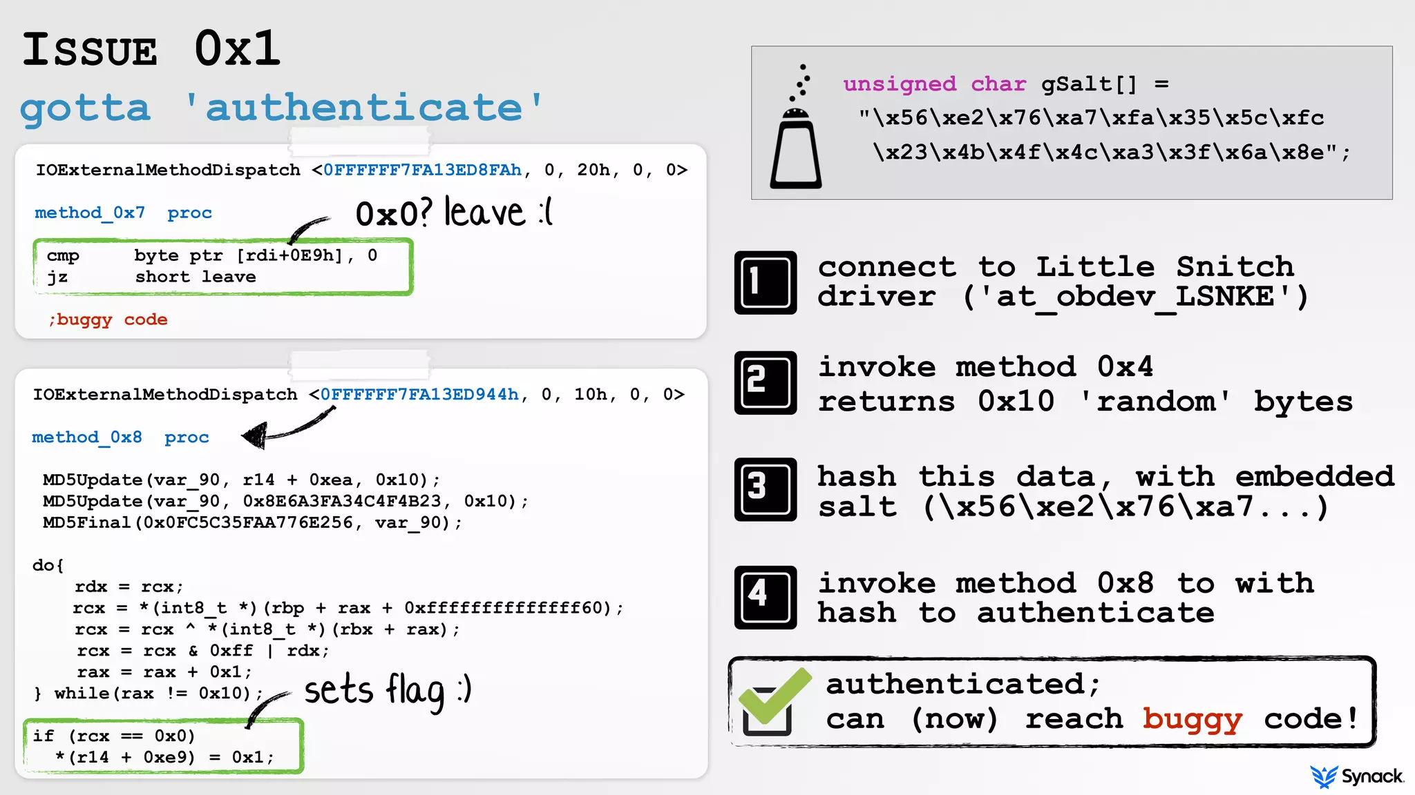 gotta 'authenticate'
ISSUE 0X1
IOExternalMethodDispatch <0FFFFFF7FA13ED8FAh, 0, 20h, 0, 0>
method_0x7 proc
cmp byte ptr [rdi+0E9h], 0
jz short leave
;buggy code
IOExternalMethodDispatch <0FFFFFF7FA13ED944h, 0, 10h, 0, 0>
method_0x8 proc
MD5Update(var_90, r14 + 0xea, 0x10);
MD5Update(var_90, 0x8E6A3FA34C4F4B23, 0x10);
MD5Final(0x0FC5C35FAA776E256, var_90);
do{
rdx = rcx;
rcx = *(int8_t *)(rbp + rax + 0xffffffffffffff60);
rcx = rcx ^ *(int8_t *)(rbx + rax);
rcx = rcx & 0xff | rdx;
rax = rax + 0x1;
} while(rax != 0x10);
if (rcx == 0x0)
*(r14 + 0xe9) = 0x1;
connect to Little Snitch
driver ('at_obdev_LSNKE')
invoke method 0x4
returns 0x10 'random' bytes
hash this data, with embedded
salt (x56xe2x76xa7...)
invoke method 0x8 to with
hash to authenticate
unsigned char gSalt[] =
"x56xe2x76xa7xfax35x5cxfc
x23x4bx4fx4cxa3x3fx6ax8e";
0x0? leave :(
sets flag :) authenticated;
can (now) reach buggy code!
 