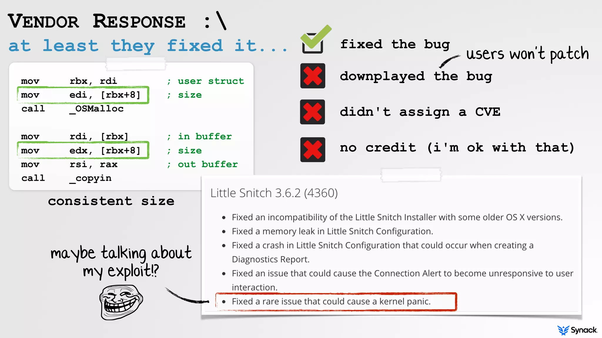 at least they fixed it...
VENDOR RESPONSE :
mov rbx, rdi ; user struct
mov edi, [rbx+8] ; size
call _OSMalloc
mov rdi, [rbx] ; in buffer
mov edx, [rbx+8] ; size
mov rsi, rax ; out buffer
call _copyin
fixed the bug 
 
downplayed the bug
didn't assign a CVE
no credit (i'm ok with that)
maybe talking about
my exploit!?
consistent size
users won't patch
 