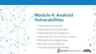 Module 4: Android
Vulnerabilities
• Exploiting Local Storage
• Exploiting Weak Cryptography
• ExploitingAndroid Components
• Exploiting Side Channel Data Leakage
• Patching Android Applications
• Root Detection and Bypass
• Exploiting Backup functionality
 