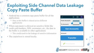 Exploiting Side Channel Data Leakage
Copy Paste Buffer
• Android has a common copy-paste buffer for all the
applications
• Data in this buffer is shared across different
applications
• When copy/paste is allowed on sensitive fields like
credit card numbers, SSN, usernames, etc., the data in
the buffer is available to other applications
• This could result in the leakage of sensitive information
• The copied text is stored locally
 