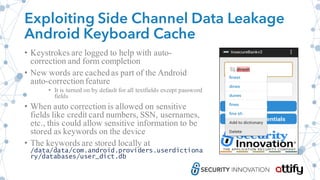Exploiting Side Channel Data Leakage
Android Keyboard Cache
• Keystrokes are logged to help with auto-
correction and form completion
• New words are cached as part of the Android
auto-correction feature
• It is turned on by default for all textfields except password
fields
• When auto correction is allowed on sensitive
fields like credit card numbers, SSN, usernames,
etc., this could allow sensitive information to be
stored as keywords on the device
• The keywords are stored locally at
/data/data/com.android.providers.userdictiona
ry/databases/user_dict.db
 