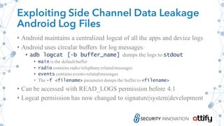 Exploiting Side Channel Data Leakage
Android Log Files
• Android maintains a centralized logcat of all the apps and device logs
• Android uses circular buffers for log messages
• adb logcat [-b buffer_name] dumps the logs to stdout
• main is the default buffer
• radio contains radio/telephonyrelatedmessages
• events contains events-relatedmessages
• The –f <filename> parameter dumps the buffer to <filename>
• Can be accessed with READ_LOGS permission before 4.1
• Logcat permission has now changed to signature|system|development
 
