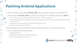 Patching Android Applications
• APK files contain a file calledclasses.dex which is the app bytecode for the Dalvik VM
• The bytecode in classes.dex file can be disassembledinto“Android assembler” (.smali)
• It’s not like Java, but it is pretty high-level compared to “real” assemblycode
• Unless the developer ran code through an obfuscator like ProGuard or DexGuard, method and membernames
are preserved
• This means it may be possible to understand and modify the code
• Then you can recompile the code J
• Patching applications can be done to bypass authenticationrules or root detectionroutines
• This is somethingthat people do when…
• Pirating games, etc.
• Bypassing root detectionor SSL Pinning checks
• Removing authentication checks, etc.
 