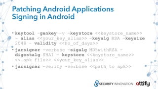 Patching Android Applications
Signing in Android
• keytool –genkey –v –keystore <<keystore_name>>
– alias <<your_key_alias>> –keyalg RSA –keysize
2048 – validity <<no_of_days>>
• jarsigner –verbose –sigalg MD5withRSA –
digestalg SHA1 – keystore <<keystore_name>>
<<.apk file>> <<your_key_alias>>
• jarsigner –verify –verbose <<path_to_apk>>
 