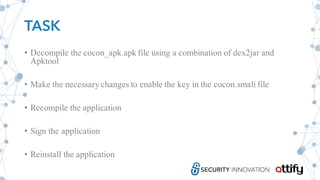 TASK
• Decompile the cocon_apk.apk file using a combination of dex2jar and
Apktool
• Make the necessary changes to enable the key in the cocon.smali file
• Recompile the application
• Sign the application
• Reinstall the application
 