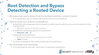 Root Detection and Bypass
Detecting a Rooted Device
• Developers may want to detect if a device has been rooted for a varietyof reasons
• For example, they may not want the application to be run on a rooted device
• There are many ways to detect a rooted device
• Default files and configurations that arefoundon rooted devices (not ableto accesson non-rooteddevices due
to permissions)
• Release-keys tags, Over the Air (OTA) certificates
• Installed files and packagespresent on rooted devices
• Superuser.apk, su
• Changed directory permissions
• Rooted devices will have certain directories that are writable
• /data is readable
• If certain commands run, that can be an indication of a rooted device
• Not all methods work consistently
• Every developer has their own “secret sauce”for detected a rooted device
 
