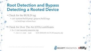 Root Detection and Bypass
Detecting a Rooted Device
• Check for the BUILD tag
• cat /system/build.prop | grep ro.build.tags
• ro.build.tags=release-keys
• Check for Over The Air (OTA) certificates
• ls -l /etc/security/otacerts.zip
• -rw-r--r--root root 1125 2016-05-16 15:29 otacerts.zip
Source: https://www.netspi.com/blog/entryid/209/android-root-detection-techniques
 