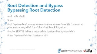 Root Detection and Bypass
Bypassing Root Detection
me$ adb shell
$ su
# cd /system/bin/; mount -o remount,rw -o rootfs rootfs /; mount -o
remount,rw -o yaffs2 /dev/block/mtdblock3 /system
# echo $PATH /sbin:/system/sbin:/system/bin:/system/xbin
# mv /system/sbin/su /system/xbin/
Source: http://www.floyd.ch/download/Android_0sec.pdf
 