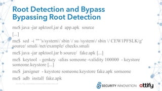 Root Detection and Bypass
Bypassing Root Detection
me$ java -jar apktool.jar d app.apk source
[...]
me$ sed -i "" 's/system/ sbin / su /system/ sbin / CEW1PFSLK/g'
source/ smali /net/example/ checks.smali
me$ java -jar apktool.jar b source/ fake.apk [...]
me$ keytool - genkey -alias someone -validity 100000 - keystore
someone.keystore [...]
me$ jarsigner - keystore someone.keystore fake.apk someone
me$ adb install fake.apk
Source: http://www.floyd.ch/download/Android_0sec.pdf
 