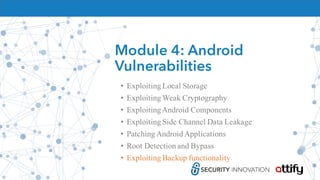 Module 4: Android
Vulnerabilities
• Exploiting Local Storage
• Exploiting Weak Cryptography
• ExploitingAndroid Components
• Exploiting Side Channel Data Leakage
• Patching Android Applications
• Root Detection and Bypass
• Exploiting Backup functionality
 