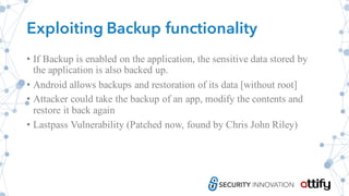 Exploiting Backup functionality
• If Backup is enabled on the application, the sensitive data stored by
the application is also backed up.
• Android allows backups and restoration of its data [without root]
• Attacker could take the backup of an app, modify the contents and
restore it back again
• Lastpass Vulnerability (Patched now, found by Chris John Riley)
 