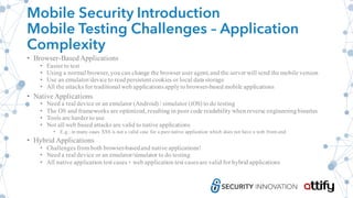 Mobile Security Introduction
Mobile Testing Challenges – Application
Complexity
• Browser-BasedApplications
• Easier to test
• Using a normal browser, you can change the browser user agent, and the server will send the mobile version
• Use an emulator/device to readpersistent cookies or local data storage
• All the attacks for traditional web applicationsapplyto browser-based mobile applications
• Native Applications
• Need a real device or an emulator (Android) / simulator (iOS) to do testing
• The OS and frameworks are optimized, resulting in poor code readability when reverse engineeringbinaries
• Tools are harder to use
• Not all web based attacks are valid to native applications
• E.g.: in many cases XSS is not a valid case for a pure native application which does not have a web front-end
• Hybrid Applications
• Challenges from both browser-basedand native applications!
• Need a real device or an emulator/simulator to do testing
• All native application test cases+ web application test casesare valid for hybrid applications
 