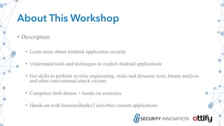 About This Workshop
• Description
• Learn more about Android application security
• Understand tools and techniques to exploit Android applications
• Get skills to perform reverse engineering, static and dynamic tests, binary analysis
and other conventional attack vectors
• Comprises both demos + hands-on exercises
• Hands-on with InsecureBankv2 and other custom applications
 