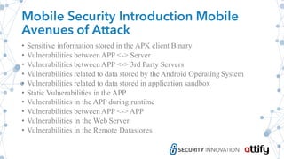 Mobile Security Introduction Mobile
Avenues of Attack
• Sensitive information stored in the APK client Binary
• Vulnerabilities between APP <-> Server
• Vulnerabilities between APP <-> 3rd Party Servers
• Vulnerabilities related to data stored by the Android Operating System
• Vulnerabilities related to data stored in application sandbox
• Static Vulnerabilities in the APP
• Vulnerabilities in the APP during runtime
• Vulnerabilities between APP <-> APP
• Vulnerabilities in the Web Server
• Vulnerabilities in the Remote Datastores
 