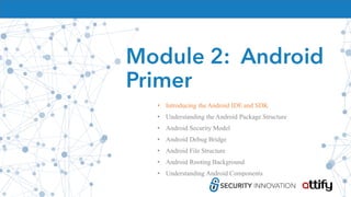 Module 2: Android
Primer
• Introducing the Android IDE and SDK
• Understanding the Android Package Structure
• Android Security Model
• Android Debug Bridge
• Android File Structure
• Android Rooting Background
• Understanding Android Components
 