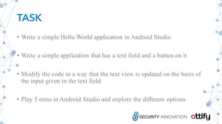 TASK
• Write a simple Hello World application in Android Studio
• Write a simple application that has a text field and a button on it
• Modify the code in a way that the text view is updated on the basis of
the input given in the text field
• Play 5 mins in Android Studio and explore the different options
 