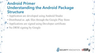 Android Primer
Understanding the Android Package
Structure
• Application are developed using Android Studio
• Distributed as .apk files through the Google Play Store
• Applications are signed using Developer certificate
• No DRM signing by Google
 