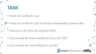 TASK
• Install InsecureBankv2.apk
• Unzip InsecureBankv2.apk to find the corresponding resource files
• Find classes.dex from the extracted folder
• Can you read the actual contents of classes.dex file?
• Can you read the AndroidManifest.xml file?
 