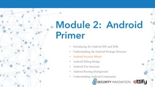 Module 2: Android
Primer
• Introducing the Android IDE and SDK
• Understanding the Android Package Structure
• Android Security Model
• Android Debug Bridge
• Android File Structure
• Android Rooting Background
• Understanding Android Components
 