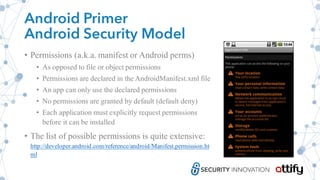 Android Primer
Android Security Model
• Permissions (a.k.a. manifest or Android perms)
• As opposed to file or object permissions
• Permissions are declared in the AndroidManifest.xml file
• An app can only use the declared permissions
• No permissions are granted by default (default deny)
• Each application must explicitly request permissions
before it can be installed
• The list of possible permissions is quite extensive:
http://developer.android.com/reference/android/Manifest.permission.ht
ml
 