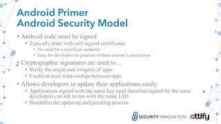 Android Primer
Android Security Model
• Android code must be signed
• Typically done with self-signed certificates
• No need for a certificate authority
• Easy for developers to generate without anyone’s permission
• Cryptographic signatures are used to…
• Verify the origin and integrity of apps
• Establish trust relationships between apps
• Allows developers to update their applications easily
• Applications signed with the same key (and therefore signed by the same
developer) can ask to run with the same UID
• Simplifies the updating and patching process
 