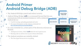 Android Primer
Android Debug Bridge (ADB)
• The Android OS helps control and enforce security
• Android Debug Bridge (adb) is a command line tool that lets you
communicate with an emulator instance or with a connected
Android device
• Used for testing; uploading payloadsand tools
• For more information on the various commands see
http://developer.android.com/tools/help/adb.html
• In a non-rooteddevice, certain parts of the directorystructure are
blocked
• Analogous to Linux, where sudo must be run to gain access
• Rooting a device allows root access to those directories
• The Android emulators are rooted by default
• The Developer hasaccess to everything
Android	Debug	
Bridge	(adb)
Access	Root	Shell Push/Pull	Files
Install/Uninstall	
Applications
 