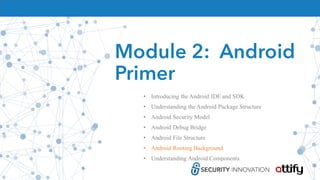 Module 2: Android
Primer
• Introducing the Android IDE and SDK
• Understanding the Android Package Structure
• Android Security Model
• Android Debug Bridge
• Android File Structure
• Android Rooting Background
• Understanding Android Components
 