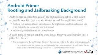 Android Primer
Rooting and Jailbreaking Background
• Android applications store data in the application sandbox which is not
accessible to public (but is available to root and the application itself)
• Without root access, a tester cannot access the application sandbox and cannot see
what data is being stored and how is it stored
• Most the system level files are owned by root
• A code-assisted pentest can find more issues than you can find with just a
jailbroken device
• Having access to the jailbroken device + the source code is the ideal testing approach
• For example, weak encryption can not be detected by a simple pentest... in such cases, having
access to the code makes finding some types of vulnerabilities much faster
 