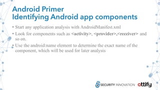 Android Primer
Identifying Android app components
• Start any application analysis with AndroidManifest.xml
• Look for components such as <activity>, <provider>,<receiver> and
so on.
• Use the android:name element to determine the exact name of the
component, which will be used for later analysis
 
