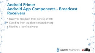 Android Primer
Android App Components – Broadcast
Receivers
• Receives broadcast from various events
• Could be from the phone or another app
• Used by a lot of malwares
 