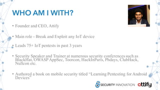 WHO AM I WITH?
• Founder and CEO, Attify
• Main role - Break and Exploit any IoT device
• Leads 75+ IoT pentests in past 3 years
• Security Speaker and Trainer at numerous security conferencessuch as
BlackHat, OWASPAppSec, Toorcon, HackInParis, Phdays, ClubHack,
Nullcon etc.
• Authored a book on mobile security titled “Learning Pentesting for Android
Devices”
 