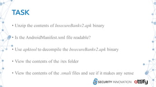 TASK
• Unzip the contents of InsecureBankv2.apk binary
• Is the AndroidManifest.xml file readable?
• Use apktool to decompile the InsecureBankv2.apk binary
• View the contents of the /res folder
• View the contents of the .smali files and see if it makes any sense
 