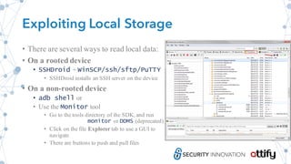 Exploiting Local Storage
• There are several ways to read local data:
• On a rooted device
• SSHDroid + WinSCP/ssh/sftp/PuTTY
• SSHDroid installs an SSH server on the device
• On a non-rooted device
• adb shell or
• Use the Monitor tool
• Go to the tools directory of the SDK, and run
monitor or DDMS (deprecated)
• Click on the file Explorer tab to use a GUI to
navigate
• There are buttons to push and pull files
 