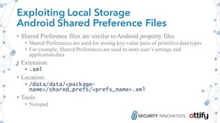 Exploiting Local Storage
Android Shared Preference Files
• Shared Preference files are similar to Android property files
• Shared Preferences are used for storing key-value pairs of primitive data types
• For example, Shared Preferences are used to store user’s settings and
application data
• Extension:
• .xml
• Location:
• /data/data/<package-
name>/shared_prefs/<prefs_name>.xml
• Tools
• Notepad
 