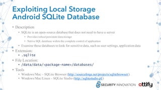 Exploiting Local Storage
Android SQLite Database
• Description
• SQLite is an open-source database that does not need to have a server
• Provides robust persistent datastorage
• Native SQL database within the complete control of application
• Examine these databases to look for sensitive data, such as user settings,applicationdata
• Extension:
• .sqlite
• File Location:
• /data/data/<package-name>/databases/
• Tools
• Windows/Mac – SQLite Browser (http://sourceforge.net/projects/sqlitebrowser/)
• Windows/Mac/Linux– SQLite Studio (http://sqlitestudio.pl/)
 