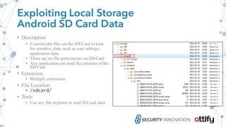 Exploiting Local Storage
Android SD Card Data
• Description
• Examine the files on the SD Card to look
for sensitive data, such as user settings,
application data
• There are no file permissions on SD Card
• Any application can read the contents of the
SD Card
• Extension:
• Multiple extensions
• File Location:
• /sdcard/
• Tools
• Use any file explorer to read SD card data
 