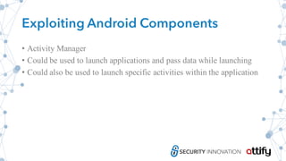 Exploiting Android Components
• Activity Manager
• Could be used to launch applications and pass data while launching
• Could also be used to launch specific activities within the application
 