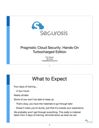 Pragmatic Cloud Security: Hands-On
Turbocharged Edition
Rich Mogull

@rmogull

rmogull@securosis.com
1
‣ Four days of training…

‣ in four hours

‣ Nearly all labs

‣ Some of you won’t be able to keep up

‣ That’s okay, you have the materials to go through later

‣ Doesn’t mean you’re dumb, just that it’s outside your experience

‣ We probably won’t get through everything. This really is material
taken from 4 days of training, slimmed down as best we can
What to Expect
2
 