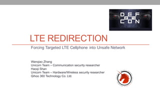 LTE REDIRECTION
Forcing Targeted LTE Cellphone into Unsafe Network
Wanqiao Zhang
Unicorn Team – Communication security researcher
Haoqi Shan
Unicorn Team – Hardware/Wireless security researcher
Qihoo 360 Technology Co. Ltd.
 