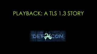 PLAYBACK: A TLS 1.3 STORY
 