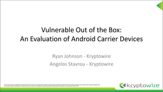 Vulnerable Out of the Box:
An Evaluation of Android Carrier Devices
Ryan Johnson - Kryptowire
Angelos Stavrou - Kryptowire
This work was supported by the Department of Homeland Security (DHS) Science and Technology (S&T) via award to the Critical Infrastructure Resilience Institute (CIRI) Center of Excellence (COE) led by the University of Illinois at Urbana-Champaign (UIUC).
The views and conclusions contained herein are those of the authors and should not be interpreted as necessarily representing the official policies or endorsements, either expressed or implied, of DHS.
 