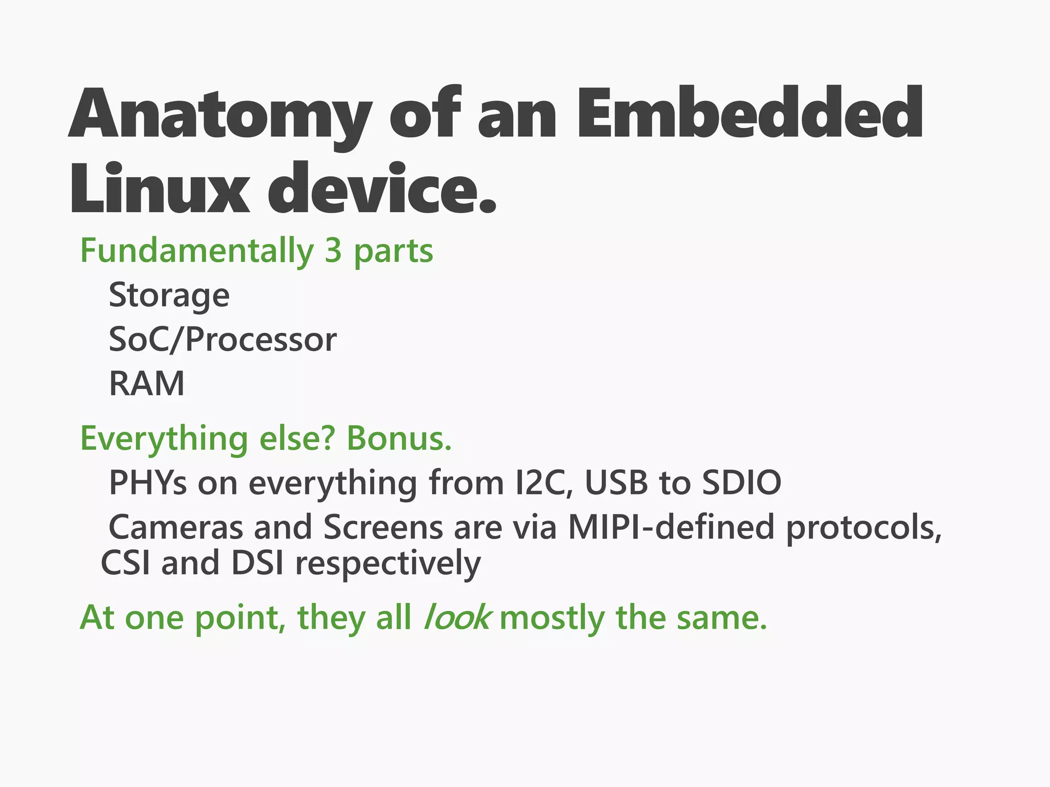 Anatomy of an Embedded
Linux device.
Fundamentally 3 parts
Storage
SoC/Processor
RAM
Everything else? Bonus.
PHYs on everything from I2C, USB to SDIO
Cameras and Screens are via MIPI-defined protocols,
CSI and DSI respectively
At one point, they all look mostly the same.
 